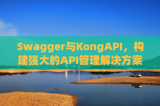 Swagger与KongAPI,构建强大的API管理解决方案